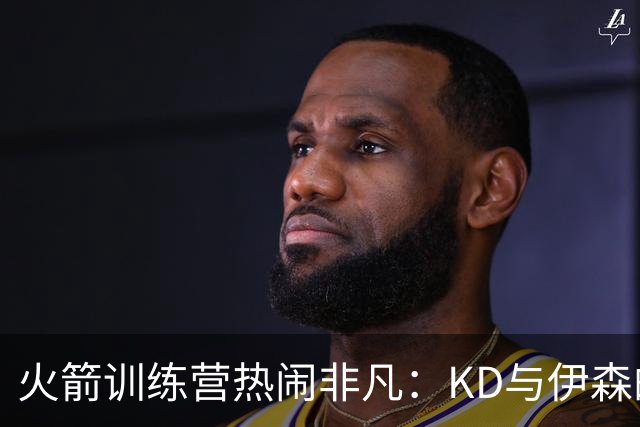 火箭训练营热闹非凡：KD与伊森的搞笑日常、阿门的投篮秘密、斯马特的新角色与卡佩拉的重生